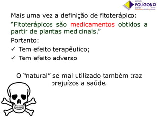 Mais uma vez a definição de fitoterápico:
“Fitoterápicos são medicamentos obtidos a
partir de plantas medicinais.”
Portanto:
 Tem efeito terapêutico;
 Tem efeito adverso.
O “natural” se mal utilizado também traz
prejuízos a saúde.

 