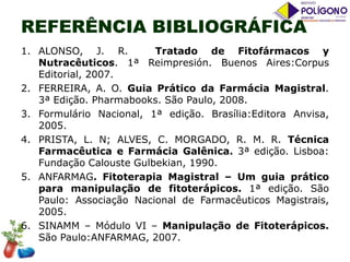 REFERÊNCIA BIBLIOGRÁFICA
1. ALONSO, J. R.
Tratado de Fitofármacos y
Nutracêuticos. 1ª Reimpresión. Buenos Aires:Corpus
Editorial, 2007.
2. FERREIRA, A. O. Guia Prático da Farmácia Magistral.
3ª Edição. Pharmabooks. São Paulo, 2008.
3. Formulário Nacional, 1ª edição. Brasília:Editora Anvisa,
2005.
4. PRISTA, L. N; ALVES, C. MORGADO, R. M. R. Técnica
Farmacêutica e Farmácia Galênica. 3ª edição. Lisboa:
Fundação Calouste Gulbekian, 1990.
5. ANFARMAG. Fitoterapia Magistral – Um guia prático
para manipulação de fitoterápicos. 1ª edição. São
Paulo: Associação Nacional de Farmacêuticos Magistrais,
2005.
6. SINAMM – Módulo VI – Manipulação de Fitoterápicos.
São Paulo:ANFARMAG, 2007.

 