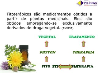 Fitoterápicos são medicamentos obtidos a
partir de plantas medicinais. Eles são
obtidos
empregando-se
exclusivamente
derivados de droga vegetal. (ANVISA)
VEGETAL

TRATAMENTO

PHYTON

THERAPEIA

FITO FITOTERAPIA
TERAPIA

 
