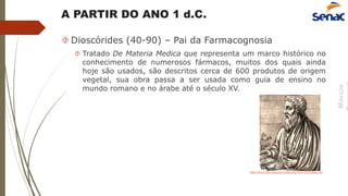 Márcio
A PARTIR DO ANO 1 d.C.
 Dioscórides (40-90) – Pai da Farmacognosia
 Tratado De Materia Medica que representa um marco histórico no
conhecimento de numerosos fármacos, muitos dos quais ainda
hoje são usados, são descritos cerca de 600 produtos de origem
vegetal, sua obra passa a ser usada como guia de ensino no
mundo romano e no árabe até o século XV.
http://www.cienciahoje.pt/index.php?oid=45102&op=all
 