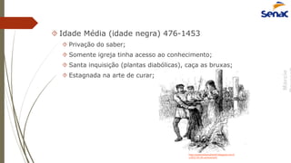 Márcio
 Idade Média (idade negra) 476-1453
 Privação do saber;
 Somente igreja tinha acesso ao conhecimento;
 Santa inquisição (plantas diabólicas), caça as bruxas;
 Estagnada na arte de curar;
http://pastoraldamulherbh.blogspot.com.b
r/2012_03_04_archive.html
 
