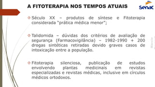 Márcio
A FITOTERAPIA NOS TEMPOS ATUAIS
 Século XX – produtos de síntese e Fitoterapia
considerada “prática médica menor”;
 Talidomida – dúvidas dos critérios de avaliação de
segurança (Farmacovigilância) – 1982-1990 + 200
drogas sintéticas retiradas devido graves casos de
intoxicação entre a população.
 Fitoterapia silenciosa, publicação de estudos
envolvendo plantas medicinais em revistas
especializadas e revistas médicas, inclusive em círculos
médicos ortodoxos.
 