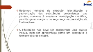 Márcio
 Modernos métodos de extração, identificação e
padronização das substâncias provenientes das
plantas, somados à moderna investigação cientifica,
permite gerar margens de segurança na prescrição de
fitoterápicos.
 A Fitoterapia não deve ser considerada uma prática
inócua, nem ser apresentada como um substituto à
farmacologia de síntese.
 