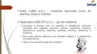Márcio
 Índia (1000 a.C.) – medicina Ayurveda (cura do
espírito, corpo e mente)
 Hipócrates (460-377 a.C.) – pai da medicina
 Consagra a terapia com os vegetais e substâncias químicas
extraídas dos vegetais (quinino, cafeína, colchicina, codeína,
teobromina, cocaína, efedrina, teofilina, morfina, estricnina e
emetina)
 Para cada doença descreve um remédio vegetal e o tratamento
correspondente.
 “Que o teu alimento seja teu remédio”
http://www.palavrademedico.c
om.br/hipocrates2.gif
 