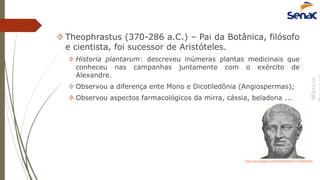 Márcio
 Theophrastus (370-286 a.C.) – Pai da Botânica, filósofo
e cientista, foi sucessor de Aristóteles.
 Historia plantarum: descreveu inúmeras plantas medicinais que
conheceu nas campanhas juntamente com o exército de
Alexandre.
 Observou a diferença ente Mono e Dicotiledônia (Angiospermas);
 Observou aspectos farmacológicos da mirra, cássia, beladona ...
http://www.blogger.com/profile/04981876713019298465
 