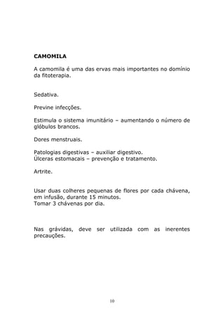 CAMOMILA
A camomila é uma das ervas mais importantes no domínio
da fitoterapia.
Sedativa.
Previne infecções.
Estimula o sistema imunitário – aumentando o número de
glóbulos brancos.
Dores menstruais.
Patologias digestivas – auxiliar digestivo.
Úlceras estomacais – prevenção e tratamento.
Artrite.
Usar duas colheres pequenas de flores por cada chávena,
em infusão, durante 15 minutos.
Tomar 3 chávenas por dia.

Nas grávidas,
precauções.

deve

ser

utilizada

10

com

as

inerentes

 