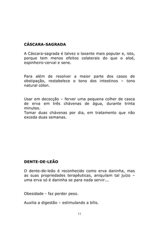 CÁSCARA-SAGRADA
A Cáscara-sagrada é talvez o laxante mais popular e, isto,
porque tem menos efeitos colaterais do que o aloé,
espinheiro-cerval e sene.
Para além de resolver a maior parte dos casos de
obstipação, restabelece o tono dos intestinos – tono
natural cólon.
Usar em decocção – ferver uma pequena colher de casca
de erva em três chávenas de água, durante trinta
minutos.
Tomar duas chávenas por dia, em tratamento que não
exceda duas semanas.

DENTE-DE-LEÃO
O dente-de-leão é reconhecido como erva daninha, mas
as suas propriedades terapêuticas, aniquilam tal juízo –
uma erva só é daninha se para nada servir...
Obesidade - faz perder peso.
Auxilia a digestão – estimulando a bílis.
11

 