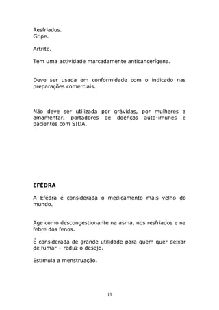 Resfriados.
Gripe.
Artrite.
Tem uma actividade marcadamente anticancerígena.
Deve ser usada em conformidade com o indicado nas
preparações comerciais.

Não deve ser utilizada por grávidas, por mulheres a
amamentar, portadores de doenças auto-imunes e
pacientes com SIDA.

EFÉDRA
A Efédra é considerada o medicamento mais velho do
mundo.
Age como descongestionante na asma, nos resfriados e na
febre dos fenos.
É considerada de grande utilidade para quem quer deixar
de fumar – reduz o desejo.
Estimula a menstruação.

13

 