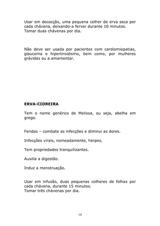 Usar em decocção, uma pequena colher de erva seca por
cada chávena, deixando-a ferver durante 10 minutos.
Tomar duas chávenas por dia.

Não deve ser usada por pacientes com cardiomiopatias,
glaucoma e hipertiroidismo, bem como, por mulheres
grávidas ou a amamentar.

ERVA-CIDREIRA
Tem o nome genérico de Melissa, ou seja, abelha em
grego.
Feridas – combate as infecções e diminui as dores.
Infecções virais, nomeadamente, herpes.
Tem propriedades tranquilizantes.
Auxilia a digestão.
Induz a menstruação.
Usar em infusão, duas pequenas colheres de folhas por
cada chávena, durante 15 minutos.
Tomar três chávenas por dia.

14

 