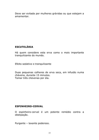 Deve ser evitada por mulheres grávidas ou que estejam a
amamentar.

ESCUTELÁRIA
Há quem considere esta erva como o mais importante
tranquilizante do mundo.
Efeito sedativo e tranquilizante
Duas pequenas colheres de erva seca, em infusão numa
chávena, durante 15 minutos.
Tomar três chávenas por dia.

ESPINHEIRO-CERVAL
O espinheiro-cerval é um potente remédio contra a
obstipação.
Purgante – laxante poderoso.

15

 