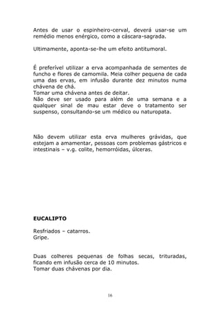Antes de usar o espinheiro-cerval, deverá usar-se um
remédio menos enérgico, como a cáscara-sagrada.
Ultimamente, aponta-se-lhe um efeito antitumoral.
É preferível utilizar a erva acompanhada de sementes de
funcho e flores de camomila. Meia colher pequena de cada
uma das ervas, em infusão durante dez minutos numa
chávena de chá.
Tomar uma chávena antes de deitar.
Não deve ser usado para além de uma semana e a
qualquer sinal de mau estar deve o tratamento ser
suspenso, consultando-se um médico ou naturopata.

Não devem utilizar esta erva mulheres grávidas, que
estejam a amamentar, pessoas com problemas gástricos e
intestinais – v.g. colite, hemorróidas, úlceras.

EUCALIPTO
Resfriados – catarros.
Gripe.
Duas colheres pequenas de folhas secas, trituradas,
ficando em infusão cerca de 10 minutos.
Tomar duas chávenas por dia.

16

 