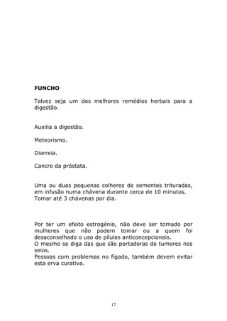 FUNCHO
Talvez seja um dos melhores remédios herbais para a
digestão.
Auxilia a digestão.
Meteorismo.
Diarreia.
Cancro da próstata.
Uma ou duas pequenas colheres de sementes trituradas,
em infusão numa chávena durante cerca de 10 minutos.
Tomar até 3 chávenas por dia.

Por ter um efeito estrogénio, não deve ser tomado por
mulheres que não podem tomar ou a quem foi
desaconselhado o uso de pílulas anticoncepcionais.
O mesmo se diga das que são portadoras de tumores nos
seios.
Pessoas com problemas no fígado, também devem evitar
esta erva curativa.

17

 