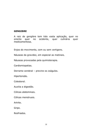 GENGIBRE
A raiz de gengibre tem tido vasta aplicação, quer no
oriente
quer
no
ocidente,
quer
culinária
quer
medicamentosa.
Enjoo do movimento, com ou sem vertigens.
Náuseas da gravidez, em especial as matinais.
Náuseas provocadas pela quimioterapia.
Cardiomiopatias.
Derrame cerebral – previne os coágulos.
Hipertensão.
Colesterol.
Auxilia a digestão.
Cólicas abdominais.
Cólicas menstruais.
Artrite.
Gripe.
Resfriados.

18

 