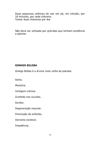 Duas pequenas colheres de raiz em pó, em infusão, por
10 minutos, por cada chávena.
Tomar duas chávenas por dia.

Não deve ser utilizado por grávidas que tenham tendência
a abortar.

GINKGO BILOBA
Ginkgo Biloba é a árvore mais velha do planeta.
Asma.
Memória.
Vertigem crónica.
Zumbido nos ouvidos.
Surdez.
Degeneração macular.
Prevenção de enfartes.
Derrame cerebral.
Impotência.

19

 