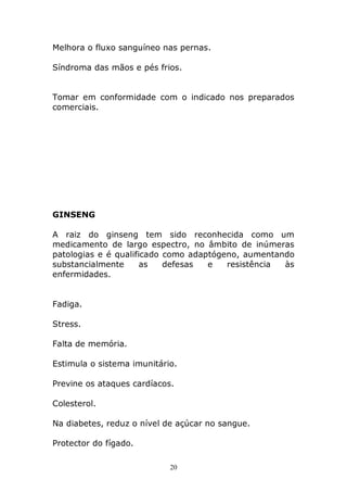 Melhora o fluxo sanguíneo nas pernas.
Síndroma das mãos e pés frios.
Tomar em conformidade com o indicado nos preparados
comerciais.

GINSENG
A raiz do ginseng tem sido reconhecida como um
medicamento de largo espectro, no âmbito de inúmeras
patologias e é qualificado como adaptógeno, aumentando
substancialmente
as
defesas
e
resistência
às
enfermidades.
Fadiga.
Stress.
Falta de memória.
Estimula o sistema imunitário.
Previne os ataques cardíacos.
Colesterol.
Na diabetes, reduz o nível de açúcar no sangue.
Protector do fígado.
20

 