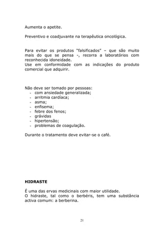 Aumenta o apetite.
Preventivo e coadjuvante na terapêutica oncológica.
Para evitar os produtos “falsificados” – que são muito
mais do que se pensa -, recorra a laboratórios com
reconhecida idoneidade.
Use em conformidade com as indicações do produto
comercial que adquirir.

Não
-

deve ser tomado por pessoas:
com ansiedade generalizada;
arritmia cardíaca;
asma;
enfisema;
febre dos fenos;
grávidas
hipertensão;
problemas de coagulação.

Durante o tratamento deve evitar-se o café.

HIDRASTE
É uma das ervas medicinais com maior utilidade.
O hidraste, tal como o berbéris, tem uma substância
activa comum: a berberina.

21

 