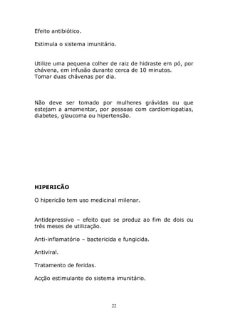 Efeito antibiótico.
Estimula o sistema imunitário.
Utilize uma pequena colher de raiz de hidraste em pó, por
chávena, em infusão durante cerca de 10 minutos.
Tomar duas chávenas por dia.

Não deve ser tomado por mulheres grávidas ou que
estejam a amamentar, por pessoas com cardiomiopatias,
diabetes, glaucoma ou hipertensão.

HIPERICÃO
O hipericão tem uso medicinal milenar.
Antidepressivo – efeito que se produz ao fim de dois ou
três meses de utilização.
Anti-inflamatório – bactericida e fungicida.
Antiviral.
Tratamento de feridas.
Acção estimulante do sistema imunitário.

22

 