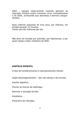SIDA – estudos relativamente recentes apontam ao
hipericão, eficácia contra inúmeros vírus, nomeadamente
o da SIDA, acrescendo que atravessa a barreira sanguecérebro.
Duas colheres pequenas de erva seca, por chávena, em
infusão durante 15 minutos.
Tomar até três chávenas por dia.

Não deve ser tomado por grávidas, por hipertensos, e por
quem esteja a fazer inibidores da MAO.

HORTELÃ-PIMENTA
O óleo da hortelã-pimenta é maioritariamente mentol.
Acção descongestionante – das vias aéreas e da sinusite.
Auxiliar digestivo.
Previne as úlceras de estômago.
Estimula a secreção de bílis.
Anestésico.
Preventivo de infecções.

23

 