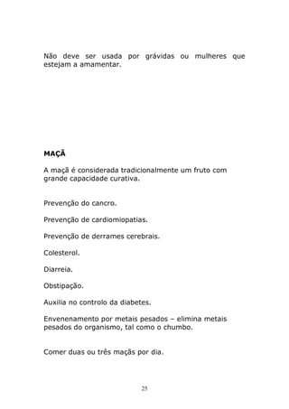 Não deve ser usada por grávidas ou mulheres que
estejam a amamentar.

MAÇÃ
A maçã é considerada tradicionalmente um fruto com
grande capacidade curativa.
Prevenção do cancro.
Prevenção de cardiomiopatias.
Prevenção de derrames cerebrais.
Colesterol.
Diarreia.
Obstipação.
Auxilia no controlo da diabetes.
Envenenamento por metais pesados – elimina metais
pesados do organismo, tal como o chumbo.
Comer duas ou três maçãs por dia.

25

 