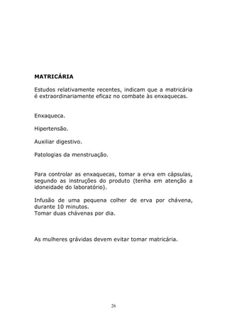 MATRICÁRIA
Estudos relativamente recentes, indicam que a matricária
é extraordinariamente eficaz no combate às enxaquecas.
Enxaqueca.
Hipertensão.
Auxiliar digestivo.
Patologias da menstruação.
Para controlar as enxaquecas, tomar a erva em cápsulas,
segundo as instruções do produto (tenha em atenção a
idoneidade do laboratório).
Infusão de uma pequena colher de erva por chávena,
durante 10 minutos.
Tomar duas chávenas por dia.

As mulheres grávidas devem evitar tomar matricária.

26

 