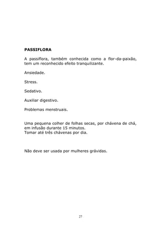 PASSIFLORA
A passiflora, também conhecida como a flor-da-paixão,
tem um reconhecido efeito tranquilizante.
Ansiedade.
Stress.
Sedativo.
Auxiliar digestivo.
Problemas menstruais.
Uma pequena colher de folhas secas, por chávena de chá,
em infusão durante 15 minutos.
Tomar até três chávenas por dia.

Não deve ser usada por mulheres grávidas.

27

 