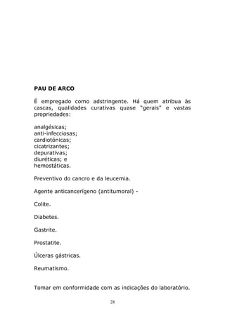 PAU DE ARCO
É empregado como adstringente. Há quem atribua às
cascas, qualidades curativas quase “gerais” e vastas
propriedades:
analgésicas;
anti-infecciosas;
cardiotónicas;
cicatrizantes;
depurativas;
diuréticas; e
hemostáticas.
Preventivo do cancro e da leucemia.
Agente anticancerígeno (antitumoral) Colite.
Diabetes.
Gastrite.
Prostatite.
Úlceras gástricas.
Reumatismo.
Tomar em conformidade com as indicações do laboratório.
28

 