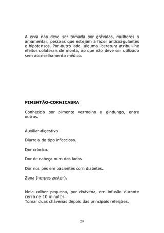 A erva não deve ser tomada por grávidas, mulheres a
amamentar, pessoas que estejam a fazer anticoagulantes
e hipotensos. Por outro lado, alguma literatura atribui-lhe
efeitos colaterais de monta, ao que não deve ser utilizado
sem aconselhamento médico.

PIMENTÃO-CORNICABRA
Conhecido por pimento vermelho e gindungo, entre
outros.
Auxiliar digestivo
Diarreia do tipo infeccioso.
Dor crónica.
Dor de cabeça num dos lados.
Dor nos pés em pacientes com diabetes.
Zona (herpes zoster).
Meia colher pequena, por chávena, em infusão durante
cerca de 10 minutos.
Tomar duas chávenas depois das principais refeições.

29

 