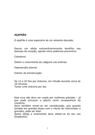 AÇAFRÃO
O açafrão é uma especiaria de cor amarela-dourada.
Exerce um efeito extraordinariamente benéfico nas
doenças de coração, agindo como poderoso preventivo.
Colesterol.
Detém o crescimento de coágulos nas artérias.
Hipertensão arterial.
Indutor da menstruação.
De 12 a 25 fios por chávena, em infusão durante cerca de
10 minutos.
Tomar uma chávena por dia.

Esta erva não deve ser usada por mulheres grávidas – já
que pode provocar o aborto como consequência da
crocetina.
Deve também tomar-se em consideração, que quando
tomado em grandes doses com o intuito de interromper a
gravidez, pode ser letal.
Quem esteja a amamentar deve abster-se do seu uso
terapêutico.

3

 