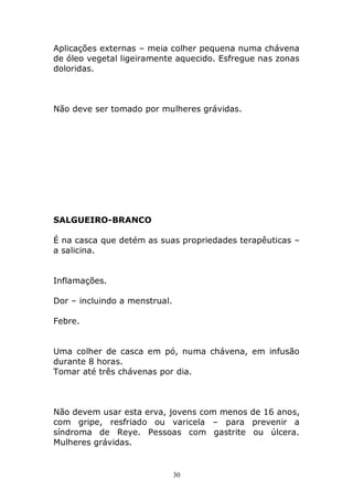 Aplicações externas – meia colher pequena numa chávena
de óleo vegetal ligeiramente aquecido. Esfregue nas zonas
doloridas.

Não deve ser tomado por mulheres grávidas.

SALGUEIRO-BRANCO
É na casca que detém as suas propriedades terapêuticas –
a salicina.
Inflamações.
Dor – incluindo a menstrual.
Febre.
Uma colher de casca em pó, numa chávena, em infusão
durante 8 horas.
Tomar até três chávenas por dia.

Não devem usar esta erva, jovens com menos de 16 anos,
com gripe, resfriado ou varicela – para prevenir a
síndroma de Reye. Pessoas com gastrite ou úlcera.
Mulheres grávidas.

30

 