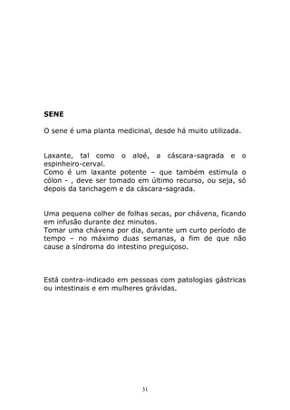 SENE
O sene é uma planta medicinal, desde há muito utilizada.
Laxante, tal como o aloé, a cáscara-sagrada e o
espinheiro-cerval.
Como é um laxante potente – que também estimula o
cólon - , deve ser tomado em último recurso, ou seja, só
depois da tanchagem e da cáscara-sagrada.
Uma pequena colher de folhas secas, por chávena, ficando
em infusão durante dez minutos.
Tomar uma chávena por dia, durante um curto período de
tempo – no máximo duas semanas, a fim de que não
cause a síndroma do intestino preguiçoso.

Está contra-indicado em pessoas com patologias gástricas
ou intestinais e em mulheres grávidas.

31

 