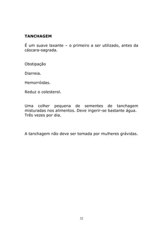 TANCHAGEM
É um suave laxante – o primeiro a ser utilizado, antes da
cáscara-sagrada.
Obstipação
Diarreia.
Hemorróidas.
Reduz o colesterol.
Uma colher pequena de sementes de tanchagem
misturadas nos alimentos. Deve ingerir-se bastante água.
Três vezes por dia.

A tanchagem não deve ser tomada por mulheres grávidas.

32

 