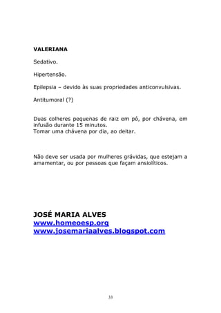 VALERIANA
Sedativo.
Hipertensão.
Epilepsia – devido às suas propriedades anticonvulsivas.
Antitumoral (?)
Duas colheres pequenas de raiz em pó, por chávena, em
infusão durante 15 minutos.
Tomar uma chávena por dia, ao deitar.

Não deve ser usada por mulheres grávidas, que estejam a
amamentar, ou por pessoas que façam ansiolíticos.

JOSÉ MARIA ALVES
www.homeoesp.org
www.josemariaalves.blogspot.com

33

 