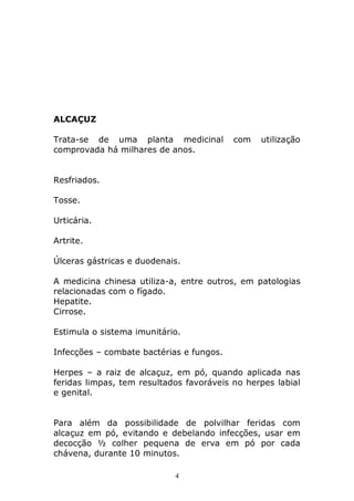 ALCAÇUZ
Trata-se de uma planta medicinal
comprovada há milhares de anos.

com

utilização

Resfriados.
Tosse.
Urticária.
Artrite.
Úlceras gástricas e duodenais.
A medicina chinesa utiliza-a, entre outros, em patologias
relacionadas com o fígado.
Hepatite.
Cirrose.
Estimula o sistema imunitário.
Infecções – combate bactérias e fungos.
Herpes – a raiz de alcaçuz, em pó, quando aplicada nas
feridas limpas, tem resultados favoráveis no herpes labial
e genital.
Para além da possibilidade de polvilhar feridas com
alcaçuz em pó, evitando e debelando infecções, usar em
decocção ½ colher pequena de erva em pó por cada
chávena, durante 10 minutos.
4

 