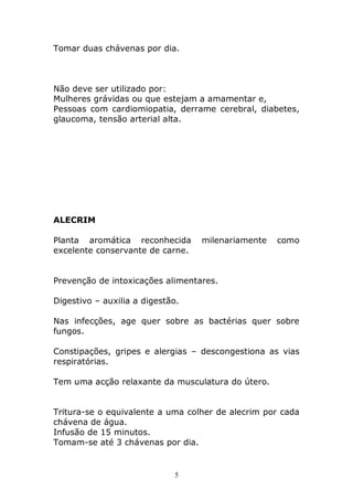 Tomar duas chávenas por dia.

Não deve ser utilizado por:
Mulheres grávidas ou que estejam a amamentar e,
Pessoas com cardiomiopatia, derrame cerebral, diabetes,
glaucoma, tensão arterial alta.

ALECRIM
Planta aromática reconhecida
excelente conservante de carne.

milenariamente

como

Prevenção de intoxicações alimentares.
Digestivo – auxilia a digestão.
Nas infecções, age quer sobre as bactérias quer sobre
fungos.
Constipações, gripes e alergias – descongestiona as vias
respiratórias.
Tem uma acção relaxante da musculatura do útero.
Tritura-se o equivalente a uma colher de alecrim por cada
chávena de água.
Infusão de 15 minutos.
Tomam-se até 3 chávenas por dia.

5

 