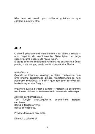 Não deve ser usado por mulheres grávidas ou que
estejam a amamentar.

ALHO
O alho é popularmente considerado – tal como a cebola –
uma espécie de medicamento fitoterápico de largo
espectro, uma espécie de “cura-tudo”.
É usado com fins medicinais há milhares de anos e a única
planta, mais antiga, usada em fitoterapia, é a Efedra.
Antibiótico –
Quando se tritura ou mastiga, a aliiina combina-se com
uma enzima denominado alinase, transformando-se num
poderoso antibiótico: a alicina, que age quer ao nível das
bactérias quer dos fungos.
Previne e auxilia a tratar o cancro – realçam-se excelentes
resultados obtidos no tratamento do cancro do estômago.
Age nas cardiomiopatias.
Tem
função
anticoagulante,
cardíacos.
Reduz a tensão arterial.
Reduz os coágulos.
Previne derrames cerebrais.
Diminui o colesterol.

6

prevenindo

ataques

 