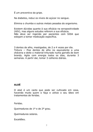 É um preventivo da gripe.
Na diabetes, reduz os níveis de açúcar no sangue.
Elimina o chumbo e outros metais pesados do organismo.
Existem dúvidas quanto à sua eficácia na seropositividade
(HIV), mas alguns estudos referem a sua eficácia.
Não deve ser ingerido por pacientes com SIDA que
estejam a tomar medicação específica.

3 dentes de alho, mastigados, de 2 a 4 vezes por dia.
Tintura – Pise dentes de alho no equivalente a uma
chávena e deite o material triturado numa garrafa de bom
brandy. Agite com energia todos os dias, durante 3
semanas. A partir daí, tomar 3 colheres diárias.

ALOÉ
O aloé é um cacto que pode ser cultivado em casa,
havendo muito quem o faça e utilize o seu látex em
tratamentos de feridas.
Feridas.
Queimaduras de 1º e de 2º grau.
Queimaduras solares.
Escaldões.
7

 