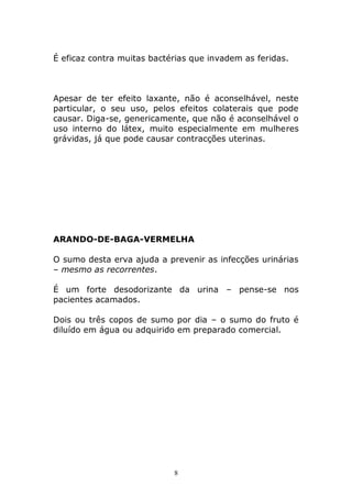 É eficaz contra muitas bactérias que invadem as feridas.

Apesar de ter efeito laxante, não é aconselhável, neste
particular, o seu uso, pelos efeitos colaterais que pode
causar. Diga-se, genericamente, que não é aconselhável o
uso interno do látex, muito especialmente em mulheres
grávidas, já que pode causar contracções uterinas.

ARANDO-DE-BAGA-VERMELHA
O sumo desta erva ajuda a prevenir as infecções urinárias
– mesmo as recorrentes.
É um forte desodorizante da urina – pense-se nos
pacientes acamados.
Dois ou três copos de sumo por dia – o sumo do fruto é
diluído em água ou adquirido em preparado comercial.

8

 