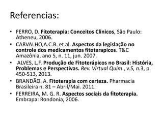 Referencias: 
• FERRO, D. Fitoterapia: Conceitos Clinicos, São Paulo: 
Atheneu, 2006. 
• CARVALHO,A.C.B. et al. Aspectos da legislação no 
controle dos medicamentos fitoterapicos. T&C 
Amazônia, ano 5, n. 11, jun. 2007. 
• ALVES, L.F. Produção de Fitoterápicos no Brasil: História, 
Problemas e Perspectivas. Rev. Virtual Quim., v.5, n.3, p. 
450-513, 2013. 
• BRANDÃO. A. Fitoterapia com certeza. Pharmacia 
Brasileira n. 81 – Abril/Mai. 2011. 
• FERREIRA, M. G. R. Aspectos sociais da fitoterapia. 
Embrapa: Rondonia, 2006. 
