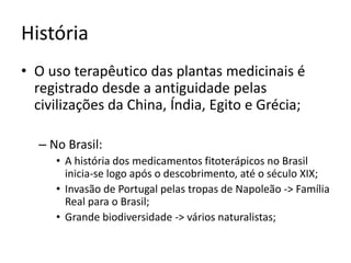 História 
• O uso terapêutico das plantas medicinais é 
registrado desde a antiguidade pelas 
civilizações da China, Índia, Egito e Grécia; 
– No Brasil: 
• A história dos medicamentos fitoterápicos no Brasil 
inicia-se logo após o descobrimento, até o século XIX; 
• Invasão de Portugal pelas tropas de Napoleão -> Família 
Real para o Brasil; 
• Grande biodiversidade -> vários naturalistas; 
 