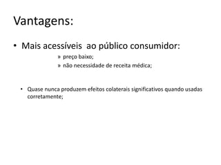 Vantagens: 
• Mais acessíveis ao público consumidor: 
» preço baixo; 
» não necessidade de receita médica; 
• Quase nunca produzem efeitos colaterais significativos quando usadas 
corretamente; 
 