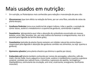 Mais usados em nutrição: 
• Em nutrição, os fitoterápicos mais conhecidos para redução e manutenção de peso são: 
• Glucomannan (que tem efeito na redução da fome, por ser uma fibra, extraída de raízes da 
planta konjac); 
• 
• Caralluma fimbriata (uma erva medicinal de origem Indiana, inibe o apetite, a vontade de 
comer doces, acelera o metabolismo e a queima de gorduras, controlando o apetite); 
• Faseolamina (glicoproteína que inibe a absorção do carboidrato encontrado em massas, 
batatas, arroz, pão, biscoitos, etc, por este motivo ela favorece o emagrecimento, mas só é 
possível pela ingestão da farinha deste grão); 
• Caseolamina (extraída da planta Cassia nomame um inibidor natural da enzima lípase – 
responsável pela digestão e absorção das gorduras contidas nos alimentos, ou seja queima a 
gordura); 
• Gymnema sylvestre (uma planta silvestre que diminui o apetite por doce); 
• Ecalyculata vell (planta também conhecida por nomes de porangaba, cafezinho, café-do-mato, 
chá-de-frade, louro-salgueiro e louro-mole, acelera o metabolismo e queima a gordura 
corporal, combate aos radicais livres, é diurética, supressora do apetite, termogênica, 
Hipolipidêmica, estimulante da circulação, anti-viral, cicatrizante, energizante, tonificante 
muscular). 
 