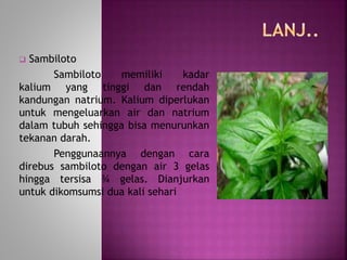  Sambiloto 
Sambiloto memiliki kadar 
kalium yang tinggi dan rendah 
kandungan natrium. Kalium diperlukan 
untuk mengeluarkan air dan natrium 
dalam tubuh sehingga bisa menurunkan 
tekanan darah. 
Penggunaannya dengan cara 
direbus sambiloto dengan air 3 gelas 
hingga tersisa ¾ gelas. Dianjurkan 
untuk dikomsumsi dua kali sehari 
 
