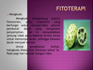  Mengkudu 
Mengkudu mengandung sejenis 
fitonutrien, yaitu scopoletin yang 
berfungsi untuk memperlebar saluran 
pembuluh darah yang mengalami 
penyempitan. Hal ini menyebabkan 
jantung tidak perlu bekerja terlalu keras 
untuk memompa darah, sehingga tekanan 
darah menjadi normal. 
Untuk pengobatan herbal, 
mengkudu Dianjurkan diminum sehari 3x. 
Pada pagi hari setelah bangun tidur. 
 
