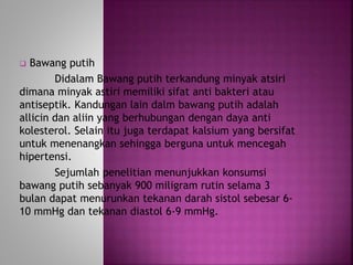  Bawang putih 
Didalam Bawang putih terkandung minyak atsiri 
dimana minyak astiri memiliki sifat anti bakteri atau 
antiseptik. Kandungan lain dalm bawang putih adalah 
allicin dan aliin yang berhubungan dengan daya anti 
kolesterol. Selain itu juga terdapat kalsium yang bersifat 
untuk menenangkan sehingga berguna untuk mencegah 
hipertensi. 
Sejumlah penelitian menunjukkan konsumsi 
bawang putih sebanyak 900 miligram rutin selama 3 
bulan dapat menurunkan tekanan darah sistol sebesar 6- 
10 mmHg dan tekanan diastol 6-9 mmHg. 
 