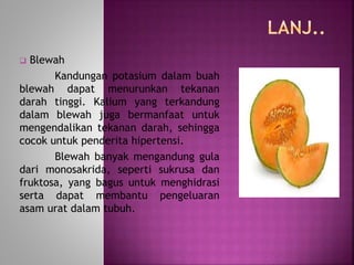  Blewah 
Kandungan potasium dalam buah 
blewah dapat menurunkan tekanan 
darah tinggi. Kalium yang terkandung 
dalam blewah juga bermanfaat untuk 
mengendalikan tekanan darah, sehingga 
cocok untuk penderita hipertensi. 
Blewah banyak mengandung gula 
dari monosakrida, seperti sukrusa dan 
fruktosa, yang bagus untuk menghidrasi 
serta dapat membantu pengeluaran 
asam urat dalam tubuh. 
 