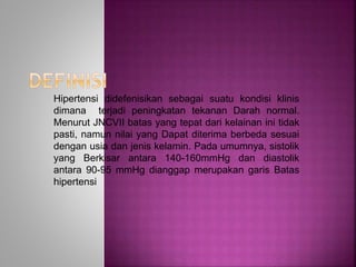 Hipertensi didefenisikan sebagai suatu kondisi klinis 
dimana terjadi peningkatan tekanan Darah normal. 
Menurut JNCVII batas yang tepat dari kelainan ini tidak 
pasti, namun nilai yang Dapat diterima berbeda sesuai 
dengan usia dan jenis kelamin. Pada umumnya, sistolik 
yang Berkisar antara 140-160mmHg dan diastolik 
antara 90-95 mmHg dianggap merupakan garis Batas 
hipertensi 
 