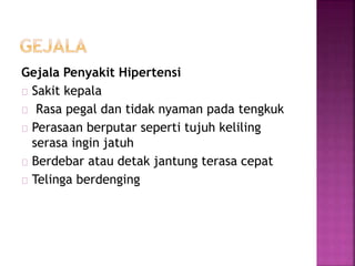Gejala Penyakit Hipertensi 
Sakit kepala 
Rasa pegal dan tidak nyaman pada tengkuk 
Perasaan berputar seperti tujuh keliling 
serasa ingin jatuh 
Berdebar atau detak jantung terasa cepat 
Telinga berdenging 
 
