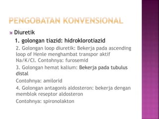 Diuretik 
1. golongan tiazid: hidroklorotiazid 
2. Golongan loop diuretik: Bekerja pada ascending 
loop of Henle menghambat transpor aktif 
Na/K/Cl. Contohnya: furosemid 
3. Golongan hemat kalium: Bekerja pada tubulus 
distal 
Contohnya: amilorid 
4. Golongan antagonis aldosteron: bekerja dengan 
memblok reseptor aldosteron 
Contohnya: spironolakton 
 