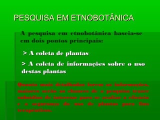 PESQUISA EM ETNOBOTÂNICAPESQUISA EM ETNOBOTÂNICA
A pesquisa em etnobotânica baseia-se
em dois pontos principais:
> A coleta de plantas> A coleta de plantas
> A coleta de informações sobre o uso> A coleta de informações sobre o uso
destas plantasdestas plantas
Quanto mais detalhadas forem as informações,
maiores serão as chances de a pesquisa trazer
subsídios de interesse para se avaliar a eficácia
e a segurança do uso de plantas para fins
terapêuticos.
 