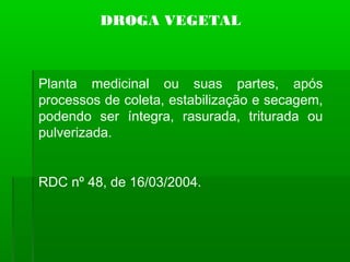 DROGA VEGETAL
Planta medicinal ou suas partes, após
processos de coleta, estabilização e secagem,
podendo ser íntegra, rasurada, triturada ou
pulverizada.
RDC nº 48, de 16/03/2004.
 